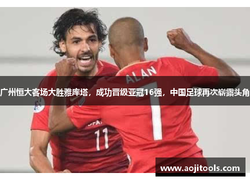广州恒大客场大胜雅库塔，成功晋级亚冠16强，中国足球再次崭露头角